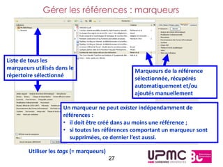 Gérer les références : marqueurs




Liste de tous les
marqueurs utilisés dans le                     Marqueurs de la référence
répertoire sélectionné                         sélectionnée, récupérés
                                               automatiquement et/ou
                                               ajoutés manuellement

                     Un marqueur ne peut exister indépendamment de
                     références :
                     • il doit être créé dans au moins une référence ;
                     • si toutes les références comportant un marqueur sont
                        supprimées, ce dernier l’est aussi.

        Utiliser les tags (= marqueurs)
                                          27
 