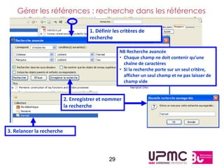 Gérer les références : recherche dans les références

                                     1. Définir les critères de
                                     recherche

                                                   NB Recherche avancée
                                                   • Chaque champ ne doit contenir qu’une
                                                     chaîne de caractères
                                                   • Si la recherche porte sur un seul critère,
                                                     afficher un seul champ et ne pas laisser de
                                                     champ vide


                           2. Enregistrer et nommer
                           la recherche



3. Relancer la recherche




                                              29
 
