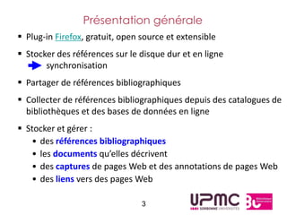Présentation générale
 Plug-in Firefox, gratuit, open source et extensible
 Stocker des références sur le disque dur et en ligne
       synchronisation
 Partager de références bibliographiques
 Collecter de références bibliographiques depuis des catalogues de
  bibliothèques et des bases de données en ligne
 Stocker et gérer :
   • des références bibliographiques
   • les documents qu’elles décrivent
   • des captures de pages Web et des annotations de pages Web
   • des liens vers des pages Web

                                 3
 