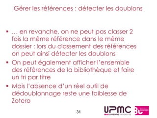 Gérer les références : détecter les doublons


 … en revanche, on ne peut pas classer 2
  fois la même référence dans le même
  dossier : lors du classement des références
  on peut ainsi détecter les doublons
 On peut également afficher l’ensemble
  des références de la bibliothèque et faire
  un tri par titre
 Mais l’absence d’un réel outil de
  dédoublonnage reste une faiblesse de
  Zotero
                        31
 