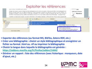 Exploiter les références




• Exporter des références (au format RIS, BibTex, Zotero RDF, etc.)
• Créer une bibliographie : choisir un style bibliographique et enregistrer un
  fichier au format .html ou .rtf ou imprimer la bibliographie
• Choisir la langue dans laquelle la bibliographie est générée :
  https://addons.mozilla.org/fr/firefox/addon/14442
• Générer un rapport : liste des références (avec historique : marqueurs, date
  d’ajout, etc.)


                                          34
 
