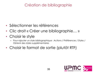 Création de bibliographie




• Sélectionner les références
• Clic droit « Créer une bibliographie… »
• Choisir le style
  – Pour rajouter un style bibliographique : Actions / Préférences / Styles /
    Obtenir des styles supplémentaires

• Choisir le format de sortie (plutôt RTF)




                                       35
 