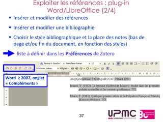 Exploiter les références : plug-in
                 Word/LibreOffice (2/4)
  Insérer et modifier des références
  Insérer et modifier une bibliographie
  Choisir le style bibliographique et la place des notes (bas de
   page et/ou fin du document, en fonction des styles)
     liste à définir dans les Préférences de Zotero



Word ≥ 2007, onglet
« Compléments »




                                  37
 