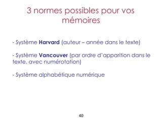 3 normes possibles pour vos
             mémoires

- Système Harvard (auteur – année dans le texte)

- Système Vancouver (par ordre d’apparition dans le
texte, avec numérotation)

- Système alphabétique numérique




                        40
 