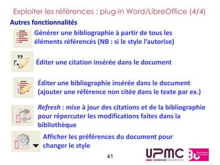 Exploiter les références : plug-in Word/LibreOffice (4/4)
Autres fonctionnalités
        Générer une bibliographie à partir de tous les
        éléments référencés (NB : si le style l’autorise)

       Éditer une citation insérée dans le document

        Éditer une bibliographie insérée dans le document
        (ajouter une référence non citée dans le texte par ex.)

        Refresh : mise à jour des citations et de la bibliographie
        pour répercuter les modifications faites dans la
        bibliothèque
         Afficher les préférences du document pour
         changer le style
                                41
 