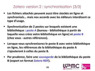 Zotero version 2 : synchronisation (3/3)
 Les fichiers attachés peuvent aussi être stockés en ligne et
  synchronisés… mais nos accords avec les éditeurs interdisent ce
  type d’usage.
 Synchronisation de 2 postes sur lesquels existent une
  bibliothèque : poste A (bureau - bibliothèque à partir de
  laquelle vous créez votre bibliothèque en ligne) et poste B
  (chez vous - autres références).
• Lorsque vous synchroniserez le poste B avec votre bibliothèque
  en ligne, les références de la bibliothèque du poste A
  s’ajouteront à celles du poste B.
• Par prudence, faire une sauvegarde de la bibliothèque du poste
  B (export en format Zotero RDF).

                                46
 