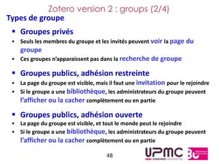 Zotero version 2 : groups (2/4)
Types de groupe
  Groupes privés
 • Seuls les membres du groupe et les invités peuvent voir la page du
    groupe
 • Ces groupes n’apparaissent pas dans la recherche de groupe

  Groupes publics, adhésion restreinte
 • La page du groupe est visible, mais il faut une invitation pour le rejoindre
 • Si le groupe a une bibliothèque, les administrateurs du groupe peuvent
   l’afficher ou la cacher complètement ou en partie

  Groupes publics, adhésion ouverte
 • La page du groupe est visible, et tout le monde peut le rejoindre
 • Si le groupe a une bibliothèque, les administrateurs du groupe peuvent
   l’afficher ou la cacher complètement ou en partie

                                      48
 