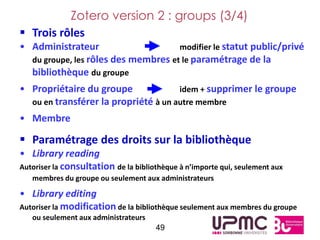 Zotero version 2 : groups (3/4)
 Trois rôles
• Administrateur                     modifier le statut public/privé
  du groupe, les rôles des membres et le paramétrage de la
  bibliothèque du groupe
• Propriétaire du groupe              idem + supprimer le groupe
  ou en transférer la propriété à un autre membre
• Membre

 Paramétrage des droits sur la bibliothèque
• Library reading
Autoriser la consultation de la bibliothèque à n’importe qui, seulement aux
   membres du groupe ou seulement aux administrateurs

• Library editing
Autoriser la modification de la bibliothèque seulement aux membres du groupe
   ou seulement aux administrateurs
                                      49
 
