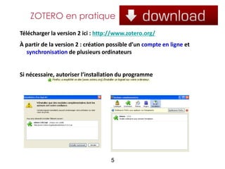 ZOTERO en pratique
Télécharger la version 2 ici : http://www.zotero.org/
À partir de la version 2 : création possible d’un compte en ligne et
  synchronisation de plusieurs ordinateurs


Si nécessaire, autoriser l’installation du programme




                                    5
 