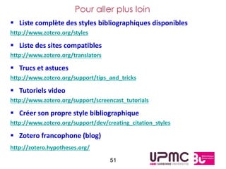 Pour aller plus loin
 Liste complète des styles bibliographiques disponibles
http://www.zotero.org/styles

 Liste des sites compatibles
http://www.zotero.org/translators

 Trucs et astuces
http://www.zotero.org/support/tips_and_tricks

 Tutoriels video
http://www.zotero.org/support/screencast_tutorials

 Créer son propre style bibliographique
http://www.zotero.org/support/dev/creating_citation_styles

 Zotero francophone (blog)
http://zotero.hypotheses.org/

                                    51
 