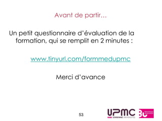Avant de partir…

Un petit questionnaire d’évaluation de la
  formation, qui se remplit en 2 minutes :

       www.tinyurl.com/formmedupmc

               Merci d’avance




                       53
 