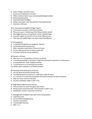 B. Ulnar 3 fingers sensation is loss
C. Cause loss of adduction of thumb
D. Affect lumbrical which cause metacarpophalangeal extend
65. Ankylosing Sponylitits
A. Associated with HLABRA 7
B. Always associated with false positive rheumatoid factor
C. Common in Africans

66. In stenosing tenovaginitis (trigger finger):
A. The extensor tendon is commonly involved
B. The usual cause is thickening of the fibrous tendon sheath
C. The triggering occurs during flexion of the involved finger
D. A tender nodule can be felt in front of the affected area
F. The ring and middle fingers are most commonly affected

67. Gas gangrene:
A. Is caused by Streptococcus pyogenes infection
B. Is characterized by myonecrosis
C. Often manifests itself within 24 hours of injury
D. Causes little pyrexia but increases pulse rate
E. Is treated mainly by strong antibiotics

68. Rotator cuff tears:
A. May occur as a complication of chronic tendinitis
B. Is mostly presentable as limitation of glenohumeral joint movement in all directions
C. Is associated with ‘hook’ shaped acromion
D. Is commonly occur to supraspinatus tendon
E.Is ideally repair surgically in all elderly patients

69. Developmental dislocation of the hip
A. Can be demonstrated by Ortoloni test.
B. Trendelenburg test is positive in a child who is able to stand.
C. It is common in a child who presented with breech position during intrauterine.
D. Boys are more common than girls.
E. Increase acetabular angle in plain x-ray.

70. Regarding malignant bone tumours
A. Fibrosarcoma can arise from giant cell tumour
B. Ewing tumour presented with ‘onion peeling’ in plain x-ray.
C. Osteoblastic activity in prostate carcinoma

71. Management of diabetic foot ulcer (risk of amputation)
A. Superficial ulcer
B. Uncontrolled hyperglycaemia
C. Previous amputation
D. Uncontrolled infection
E. ABSI > 1.1
 