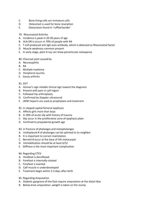 C.      Bone lining cells are immature cells
D.      Osteoclast is used for bone resorption
E.      Osteoclasts found in ‘ruffled border’

79. Rheumatoid Arthritis
A. Incidence is peak in 20-30 years of age
B. HLA-DR is occurs in 70% of people with RA
C. T-cell produced anti-IgG auto antibody, which is detected as Rheumatoid factor
D. Muscle weakness common present
E. In early stage, plain X-ray can show periarticular osteopenia

80. Charcoat joint caused by
A. Neurosyphilis
B. RA
C. Multiple myeloma
D. Peripheral neuritis
E. Gouty arthritis

81. DVT
A. Homan’s sign reliable clinical sign toward the diagnosis
B. Present with pain in calf region
C. Followed hip arthroplasty
D. Confirmed by Doppler ultrasound
E. LMW heparin are used as prophylaxis and treatment

82. In slipped capital femoral epiphysis
A. Affects girls more than boys
B. In 30% of acute slip with history of trauma
C. Slip occur in the proliferative zone of epiphysis plate
D. Confined to prepubertal growth age

83. in fracture of phalanges and metaphalanges
A. Undisplaced # of phalanges can be splinted to its neighbor
B. It is important to correct malrotation
C. Bernett # occur at the base of 5th metacarpal
D. Immobilization should be at least 6/52
E. Stiffness is the most important complication

84. Regarding CTEV
A. Hindfoot is dorsiflexed
B. Forefoot is internally rotated
C. Forefoot is everted
D. Calf muscle is underdeveloped
E. Treatment begin within 2-3 days after birth

85. Regarding Amputation
A. Diabetic gangrene of the foot require amputation at the distal tibia
B. Below knee amputation ,weight is taken on the stump
 