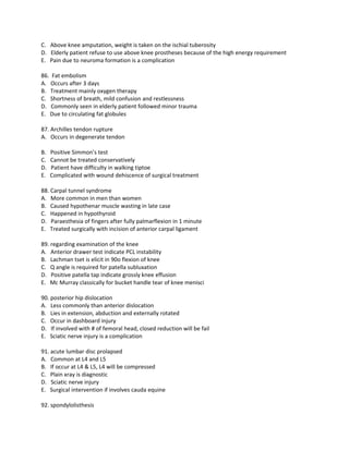 C. Above knee amputation, weight is taken on the ischial tuberosity
D. Elderly patient refuse to use above knee prostheses because of the high energy requirement
E. Pain due to neuroma formation is a complication

86. Fat embolism
A. Occurs after 3 days
B. Treatment mainly oxygen therapy
C. Shortness of breath, mild confusion and restlessness
D. Commonly seen in elderly patient followed minor trauma
E. Due to circulating fat globules

87. Archilles tendon rupture
A. Occurs in degenerate tendon

B.   Positive Simmon’s test
C.   Cannot be treated conservatively
D.   Patient have difficulty in walking tiptoe
E.   Complicated with wound dehiscence of surgical treatment

88. Carpal tunnel syndrome
A. More common in men than women
B. Caused hypothenar muscle wasting in late case
C. Happened in hypothyroid
D. Paraesthesia of fingers after fully palmarflexion in 1 minute
E. Treated surgically with incision of anterior carpal ligament

89. regarding examination of the knee
A. Anterior drawer test indicate PCL instability
B. Lachman tset is elicit in 90o flexion of knee
C. Q angle is required for patella subluxation
D. Positive patella tap indicate grossly knee effusion
E. Mc Murray classically for bucket handle tear of knee menisci

90. posterior hip dislocation
A. Less commonly than anterior dislocation
B. Lies in extension, abduction and externally rotated
C. Occur in dashboard injury
D. If involved with # of femoral head, closed reduction will be fail
E. Sciatic nerve injury is a complication

91. acute lumbar disc prolapsed
A. Common at L4 and L5
B. If occur at L4 & L5, L4 will be compressed
C. Plain xray is diagnostic
D. Sciatic nerve injury
E. Surgical intervention if involves cauda equine

92. spondylolisthesis
 