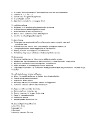 A.   Is forward shift displacement of vertebrae above on stable vertebrae below
B.   Common at L4,L5 and L5,S1
C.   Cannot occur in degenerative process
D.   In childhood is painful
E.   Operation is indicated in neurological deficit

93. multiple myeloma
A. Malignant B cell lymphoproliferative disorder of marrow
B. Sclerotic lesion is seen through out skeleton
C. Associated with increase blood viscosity
D. Bensen Jenssn protein in urine in 90% of patient
E. Sensitive to ankylating cytotoxic agents

94. bone healing
A. The process starts subsequently from inflammation stage,reparative stage and
     remodeling stage
B. Stabilization of the fracture ends is necessary for healing process to occur
C. Osteoprogenitor cells within the periosteum are mobilized
D. Healing is always associated with callus formation
E. Remodeling stage would take two weeks to complete the process

95. # in children
A. Rotational malalignment of # bone corrected by remodeling process
B. Metaphyseal alignment avulsion # lead to premature closure of adjacent growth plate
C. Apophysis injury lead to longitudinal growth arrest of bone
D. Salter Harris type IV treated by conservative treatment
E. Displaced supracondylar # of humerus treated by close reduction and percutaneous pin under image
intensifier

96. definite indication for internal fixation
A. When # is unstable and prone to displace after closed reduction
B. Open # with gross contamination
C. Polytrauma, afraid of ARDS
D. Pathological # which bone disease prevent healing process
E. Humeral # associate without radial nerve injury

97. frozen shoulder (shoulder tendinitis)
A. Commonly found in younger age
B. Restrict movement in forward flexion only
C. Cause by trauma to shoulder
D. Self limiting disease
E. Recover process is difficult in DM

98. Causes of pathological fracture
A. repetitive stress
B. osteoporosis
C. bone cyst
D. previous traumatic fracture
 