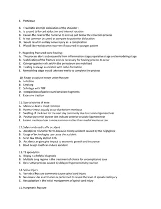 E. Vertebrae

8.   Traumatic anterior dislocation of the shoulder :
A.   Is caused by forced adduction and internal rotation
B.   Causes the head of the humerus to end up just below the coracoids process
C.   Is less common occurred as compare to posterior dislocation
D.   Would result in axillary nerve injury as a complication
E.   Would likely to become recurrent if occurred in younger patient

9 . Regarding fractured bone healing :
A. The process starts subsequently from inflammation stage,reparative stage and remodeling stage
B. Stabilization of the fracture ends is necessary for healing process to occur
C. Osteoprogenitor cells within the periosteum are mobilized
D. Healing is always associated with callus formation
E. Remodeling stage would take two weeks to complete the process

10. Factor associate in non-union fracture
A. Infection
B. Smoking
C. Splintage with POP
D. Interposition of periosteum between fragments
E. Excessive traction

11. Sports injuries of knee
A. Meniscus tear is most common
B. Haemarthrosis usually occur due to torn meniscus
C. Swelling of the knee for the next day commonly due to cruciate ligament tear
D. Positive posterior drawer test indicate anterior cruciate ligament tear
E. Lateral meniscus tear is more common rather than medial meniscus tear

12. Safety and road traffic accident :
A. Accident is misnomer term, because mostly accident caused by the negligence
B. Usage of technologies can cause the accident
C. Strict law totally abolish RTA
D. Accident can give give impact to economic growth and insurance
E. Road design itself can induce accident

13. TB spondylitis
A. Biopsy is a helpful diagnosis
B. Multiple drug regime is the treatment of choice for uncomplicated case
C. Destructive process caused by delayed hypersensitivity reaction

14. Spinal injury
A. Vertebral fracture commonly cause spinal cord injury
B. Neurovascular examination is performed to reveal the level of spinal cord injury
C. Resuscitation is the initial management of spinal cord injury

15. Hangman’s fracture
 