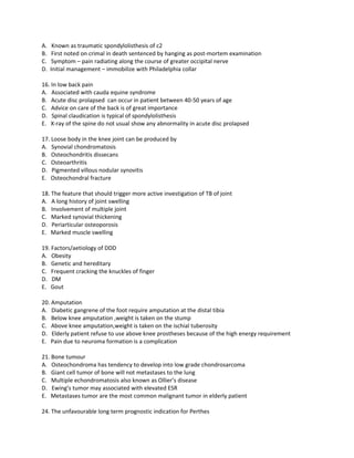 A.    Known as traumatic spondylolisthesis of c2
B.    First noted on crimal in death sentenced by hanging as post-mortem examination
C.    Symptom – pain radiating along the course of greater occipital nerve
D.   Initial management – immobilize with Philadelphia collar

16. In low back pain
A. Associated with cauda equine syndrome
B. Acute disc prolapsed can occur in patient between 40-50 years of age
C. Advice on care of the back is of great importance
D. Spinal claudication is typical of spondylolisthesis
E. X-ray of the spine do not usual show any abnormality in acute disc prolapsed

17. Loose body in the knee joint can be produced by
A. Synovial chondromatosis
B. Osteochondritis dissecans
C. Osteoarthritis
D. Pigmented villous nodular synovitis
E. Osteochondral fracture

18. The feature that should trigger more active investigation of TB of joint
A. A long history of joint swelling
B. Involvement of multiple joint
C. Marked synovial thickening
D. Periarticular osteoporosis
E. Marked muscle swelling

19. Factors/aetiology of DDD
A. Obesity
B. Genetic and hereditary
C. Frequent cracking the knuckles of finger
D. DM
E. Gout

20. Amputation
A. Diabetic gangrene of the foot require amputation at the distal tibia
B. Below knee amputation ,weight is taken on the stump
C. Above knee amputation,weight is taken on the ischial tuberosity
D. Elderly patient refuse to use above knee prostheses because of the high energy requirement
E. Pain due to neuroma formation is a complication

21. Bone tumour
A. Osteochondroma has tendency to develop into low grade chondrosarcoma
B. Giant cell tumor of bone will not metastases to the lung
C. Multiple echondromatosis also known as Ollier’s disease
D. Ewing’s tumor may associated with elevated ESR
E. Metastases tumor are the most common malignant tumor in elderly patient

24. The unfavourable long term prognostic indication for Perthes
 