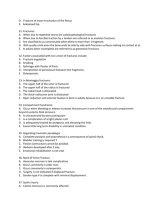 D. Fracture of lesser trochanter of the femur
E. Ankylosed hip

31. Fractures:
A. When due to repetitive stress are called pathological fractures
B. When due to forcible traction by a tendon are referred to as avulsion fractures.
C. Are classified to as comminuted when there is more than 1 fragment.
D. Will usually unite even the bone ends lie side by side with fractures surfaces making no contact at al.
E. In adults when incomplete are referred to as greenstick fractures.

32. Factors associated with non union of fractures include:
A. Fracture angulation
B. Smoking
C. Splintage with Plaster of Paris
D. Interposition of periosteum between the fragments.
E. Osteoporosis

33. In Monteggia fractures:
A. The upper half of the ulnar is fractured
B. The upper half of the radius is fractured
C. The radial head is dislocated
D. The distal radioulnar joint is dislocated
E. Open reduction and internal fixation is done in adults because it is an unstable fracture

34. Compartment Syndrome:
A. Occur when bleeding or edema increases the pressure in one of the osteofascial compartment
beyond systemic blob pressure.
B. Is characterized by excruciating pain
C. Is a complication of a tight plaster cast
D. Is adequately treated by analgesics and elevating the limb.
E. Cause little long term disability in untreated condition.

35. Regarding traumatic paraplegia.
A. Complete paralysis and anaesthesia is a consequence of spinal shock.
B. Bladder training is required T
C. Flexion contracture cannot be avoided.
D. Bedsore developed after 2 day.
E. Emotional rehabilitation is not vital

36. Neck of femur fracture
A. Avascular necrosis is late complication
B. Occur commonly in older men
C. Occur commonly in osteoporotic
D. Surgery is not indicated if displaced fracture
E. Garden type II is complete with minimal displacement.

37. Sports injury:
A. Lateral meniscus is commonly affected
 
