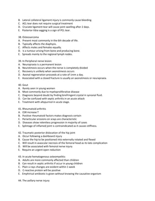 B.   Lateral collateral ligament injury is commonly cause bleeding.
C.   ACL tear does not require surgical treatment
D.   Cruciate ligament tear will cause joint swelling after 2 days.
E.   Posterior tibia sagging is a sign of PCL tear.

38. Osteosarcoma
A. Present most commonly in the 6th decade of life.
B. Typically affects the diaphysis.
C. Affects males and females equally.
D. Is a tumour arising from bone and producing bone.
E. Spreads mainly to the regional lymph nodes.

39. In Peripheral nerve lesion:
A. Neuropraxia is a permanent lesion
B. Neurotmesis occurs when the nerve is completely divided
C. Recovery is unlikely when axonotmesis occurs
D. Axonal regeneration proceeds at a rate of 1mm a day.
E. Associated with a closed fracture is usually an axonotmesis or neurapraxia.

40. Gout
A. Rarely seen in young women
B. Most commonly due to myeloproliferative disease
C. Diagnosis beyond doubt by finding birefringent crystal in synovial fluid.
D. Can be confused with septic arthritis in an acute attack
E. Treatment with allopurinol in acute stage.

41. Rheumatoid arthritis
A. ESR increase T
B. Positive rheumatoid factors makes diagnosis certain
C. Periarticular erosions on xrays are characteristic
D. Diseases show relentless progression in majority of cases
E. Splintage of inflamed joint is contraindicated as it causes stiffness.

42. Traumatic posterior dislocation of the hip joint
A. Occur following a dashboard injury
B. Cause the hip to be positioned into externally rotated and flexed
C. Will result in avascular necrosis of the femoral head as its late complication
D. Will be associated with femoral nerve injury
E. Require an urgent open reduction

43. In acute hematogenous osteomyelitis:
A. Adults are more commonly affected than children
B. Can result in septic arthritis if occur in young children
C. Plain x-rays changes are evident within 1 week
D. C-reactive protein will be positive
E. Emphirical antibiotic is given without knowing the causative organism

44. The axillary nerve injury
 