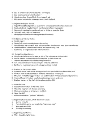 B.   Loss of sensation of ulnar three and a half fingers
C.   Low lesion due to carpal dislocation ?
D.   High lesion, long flexor of little finger is paralysed
E.   High lesion has pointing index sign when clinch the hand

58. Degenerative spine disease
A. Hyperthropied facet joint may cause nerve compression in lateral canal stenosis
B. Positive Babinski may be the only manifestation of cord myelopathy
C. Neurogenic claudication can be relieved by sitting or squatting down
D. Surgery is main choice of treatment
E. Osteophytic formation induced by vertebral instability

59. Indication of internal fixation
A. Gustilo type 3
B. Wound >5cm with massive tissues destruction
C. Unstable joint fracture with large articular surface involvement need accurate reduction
D. Polytrauma with comminuted fracture that need nursing care
E. Availability of surgeon expert in internal fixation

60. Compartment syndrome…
A. Bleeding and edema can increase at one of the osteofascial compartment
B. Can be present in the presence of pulse distal to the fracture site
C. The limb distal to the fracture became parasthesia
D. Can adequately treated by elevating the limb and antibiotics
E. Can lead to muscle contracture if not appropriately treated

61. Fracture of the forearm bones
A. Galleazi fracture is a fracture of the proximal ulna with dislocation of the radial head
B. Fracture neck of radius can cause posterior interosious nerve injury
C. Malunion of the Monteggia fracture can lead limitation of the supination and pronation.
D. Proximal forearm fracture usually leads to compartment syndrome
E. Displace fracture of the shaft of the radius need the ORIF

62. Colles fracture
A. Extraarticular fracture of the distal radius
B. The distal fragment will displace anteriorly
C. Most common type of all fractures in elderly
D. Need the ORIF
E. malunion can cause ‘gunstock’ deformity.

63. Regarding Tuberculosis, which statement is true:-
A.    Start as synovitis
B.    Pain at night is worse and is called as “nightmare cries”
C.    May result ankylosis
D.    Treat by Arthrotomy

64. Regarding ulnar Nerve:-
A. More clawed in higher lesion
 
