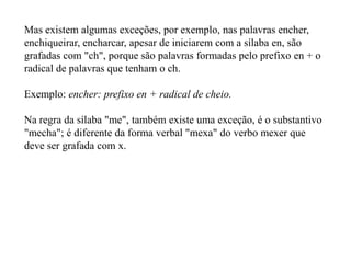 Mas existem algumas exceções, por exemplo, nas palavras encher,
enchiqueirar, encharcar, apesar de iniciarem com a sílaba en, são
grafadas com "ch", porque são palavras formadas pelo prefixo en + o
radical de palavras que tenham o ch.

Exemplo: encher: prefixo en + radical de cheio.

Na regra da sílaba "me", também existe uma exceção, é o substantivo
"mecha"; é diferente da forma verbal "mexa" do verbo mexer que
deve ser grafada com x.
 