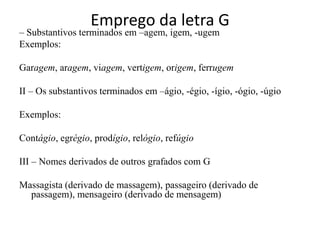 Emprego da letra G
– Substantivos terminados em –agem, igem, -ugem
Exemplos:

Garagem, aragem, viagem, vertigem, origem, ferrugem

II – Os substantivos terminados em –ágio, -égio, -ígio, -ógio, -úgio

Exemplos:

Contágio, egrégio, prodígio, relógio, refúgio

III – Nomes derivados de outros grafados com G

Massagista (derivado de massagem), passageiro (derivado de
  passagem), mensageiro (derivado de mensagem)
 