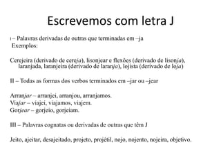 Escrevemos com letra J
I–
 Palavras derivadas de outras que terminadas em –ja
Exemplos:

Cerejeira (derivado de cereja), lisonjear e flexões (derivado de lisonja),
   laranjada, laranjeira (derivado de laranja), lojista (derivado de loja)

II – Todas as formas dos verbos terminados em –jar ou –jear

Arranjar – arranjei, arranjou, arranjamos.
Viajar – viajei, viajamos, viajem.
Gorjear – gorjeio, gorjeiam.

III – Palavras cognatas ou derivadas de outras que têm J

Jeito, ajeitar, desajeitado, projeto, projétil, nojo, nojento, nojeira, objetivo.
 