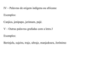 IV – Palavras de origem indígena ou africana:

Exemplos:

Canjica, jenipapo, jerimum, pajé.

V – Outras palavras grafadas com a letra J

Exemplos:

Berinjela, sujeira, traje, ultraje, manjedoura, Jerônimo
 