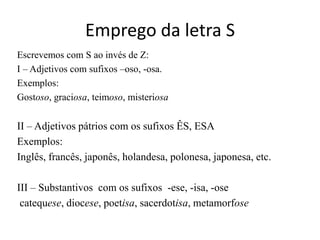 Emprego da letra S
Escrevemos com S ao invés de Z:
I – Adjetivos com sufixos –oso, -osa.
Exemplos:
Gostoso, graciosa, teimoso, misteriosa

II – Adjetivos pátrios com os sufixos ÊS, ESA
Exemplos:
Inglês, francês, japonês, holandesa, polonesa, japonesa, etc.

III – Substantivos com os sufixos -ese, -isa, -ose
 catequese, diocese, poetisa, sacerdotisa, metamorfose
 