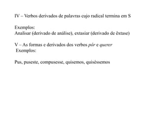 IV – Verbos derivados de palavras cujo radical termina em S

Exemplos:
Analisar (derivado de análise), extasiar (derivado de êxtase)

V – As formas e derivados dos verbos pôr e querer
Exemplos:

Pus, puseste, compusesse, quisemos, quiséssemos
 