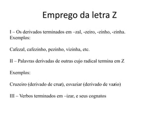 Emprego da letra Z
I – Os derivados terminados em –zal, -zeiro, -zinho, -zinha.
Exemplos:

Cafezal, cafezinho, pezinho, vizinha, etc.

II – Palavras derivadas de outras cujo radical termina em Z

Exemplos:

Cruzeiro (derivado de cruz), esvaziar (derivado de vazio)

III – Verbos terminados em –izar, e seus cognatos
 