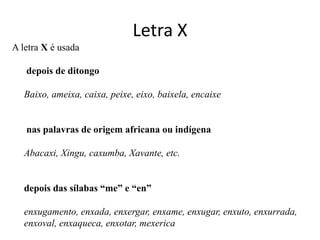 Letra X
A letra X é usada

   depois de ditongo

   Baixo, ameixa, caixa, peixe, eixo, baixela, encaixe


   nas palavras de origem africana ou indígena

   Abacaxi, Xingu, caxumba, Xavante, etc.


   depois das sílabas “me” e “en”

   enxugamento, enxada, enxergar, enxame, enxugar, enxuto, enxurrada,
   enxoval, enxaqueca, enxotar, mexerica
 
