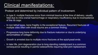 Clinical manifestations:
Protean and determined by individual pattern of involvement.
In type II, multiple fractures occur from minimal trauma at the time of delivery, usually
fatal due to intra cranial haemorrhage or respiratory insufficiency due to incompetence
of the rib cage.
In non lethal types, bone fragility is the exceptional feature. Recurrent fractures at
multiple sites often with trivial trauma are a common finding.
Progressive long bone deformity due to fracture malunion or due to underlying
abnormalities of collagen.
Growth is arrested due to multiple micro fractures at the epiphyseal ends.
In later life, joint degeneration due to long standing malalignment is a common
consequence resulting in painful osteoarthritis requiring total joint replacement.
 