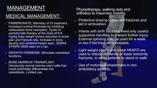 MANAGEMENT
MEDICAL MANAGEMENT:
PAMIDRONATE: Mainstay of OI treatment.
Increases cortical thickness by inhibiting
osteoclastic bone resorption. Cyclic IV
pamidronate therapy at the dose of 6-9
mg/kg body weight shows reduction in bone
pain and fracture rate. Increase in bone
density and vertebral height seen. ZEBRA
STRIPE SIGN seen on x ray.
GROWTH HORMONE: Stimulate osteoblast
functions.
BONE MARROW TRANSPLANT:
Introducing normal marrow stem cells that
could potentially differentiate into
osteoblasts. Limited use.
Physiotherapy, walking aids and
orthotics to maximise mobility.
Protective bracing to prevent fractures and
aid in ambulation.
Infants with birth fractures need only careful
supportive handling to prevent further injury.
External splinting may be used for a week
or two if the fracture is unstable.
Light weight plastic and metal HKAFO are
used to reduce incidence of lower extremity
fractures, to allow patients to stand or walk.
Use of motorised wheelchairs in non
ambulatory patients.
 