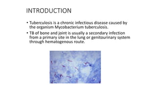 INTRODUCTION
• Tuberculosis is a chronic infectious disease caused by
the organism Mycobacterium tuberculosis.
• TB of bone and joint is usually a secondary infection
from a primary site in the lung or genitourinary system
through hematogenous route.
 