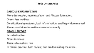 TYPES OF DISEASES
CASEOUS EXUDATIVE TYPE
More destruction, more exudation and Abscess formation.
Onset- less insidious
Constitutional symptoms ,local inflammation, swelling – More marked
Abscess and sinus formation - occurs commonly
GRANULAR TYPE
Less destructive
Onset-insidious
Abscess formation- rare
In clinical practice, both coexist, one predominating the other.
 
