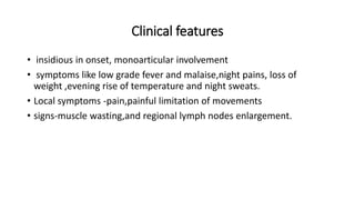Clinical features
• insidious in onset, monoarticular involvement
• symptoms like low grade fever and malaise,night pains, loss of
weight ,evening rise of temperature and night sweats.
• Local symptoms -pain,painful limitation of movements
• signs-muscle wasting,and regional lymph nodes enlargement.
 