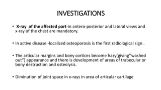 INVESTIGATIONS
• X-ray of the affected part-in antero-posterior and lateral views and
x-ray of the chest are mandatory.
• In active disease -localized osteoporosis is the first radiological sign .
• The articular margins and bony cortices become hazy(giving‘’washed
out”) appearance and there is development of areas of trabecular or
bony destruction and osteolysis.
• Diminution of joint space in x-rays in area of articular cartilage
 