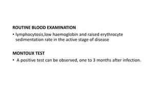 ROUTINE BLOOD EXAMINATION
• lymphocytosis,low haemoglobin and raised erythrocyte
sedimentation rate in the active stage of disease
MONTOUX TEST
• A positive test can be observed, one to 3 months after infection.
 