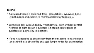 BIOPSY
• A diseased tissue is obtained from granulations, synovium,bone
,lymph nodes and examined microscopically for tubercles .
• Epitheliod cell surrounded by lymphocytes , even without central
necrosis or giant cells in a tubercle is histological evidence of
tuberculosis pathology in a patient.
• If one has decided to do a biopsy from the diseased joint and bone
,one should also obtain the enlarged lymph nodes for examination.
 