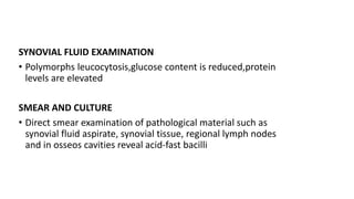 SYNOVIAL FLUID EXAMINATION
• Polymorphs leucocytosis,glucose content is reduced,protein
levels are elevated
SMEAR AND CULTURE
• Direct smear examination of pathological material such as
synovial fluid aspirate, synovial tissue, regional lymph nodes
and in osseos cavities reveal acid-fast bacilli
 