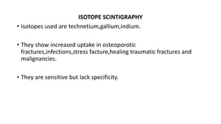 ISOTOPE SCINTIGRAPHY
• Isotopes used are technetium,gallium,indium.
• They show increased uptake in osteoporotic
fractures,infections,stress facture,healing traumatic fractures and
malignancies.
• They are sensitive but lack specificity.
 