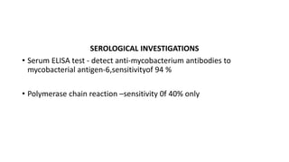 SEROLOGICAL INVESTIGATIONS
• Serum ELISA test - detect anti-mycobacterium antibodies to
mycobacterial antigen-6,sensitivityof 94 %
• Polymerase chain reaction –sensitivity 0f 40% only
 