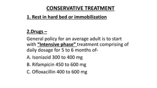 1. Rest in hard bed or immobilization
2.Drugs –
General policy for an average adult is to start
with “Intensive phase” treatment comprising of
daily dosage for 5 to 6 months of-
A. Isoniazid 300 to 400 mg
B. Rifampicin 450 to 600 mg
C. Ofloxacillin 400 to 600 mg
CONSERVATIVE TREATMENT
 