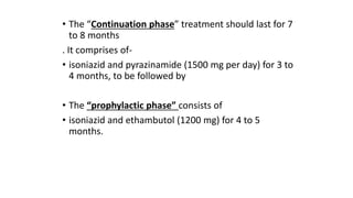 • The “Continuation phase” treatment should last for 7
to 8 months
. It comprises of-
• isoniazid and pyrazinamide (1500 mg per day) for 3 to
4 months, to be followed by
• The “prophylactic phase” consists of
• isoniazid and ethambutol (1200 mg) for 4 to 5
months.
 