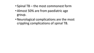 •Spinal TB – the most commonest form
•Almost 50% are from paediatric age
group.
•Neurological complications are the most
crippling complications of spinal TB.
 