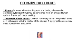 OPERATIVE PROCEDURES
1.Biopsy:-For cases where the diagnosis is in doubt, a fine needle
aspiration cytology (FNAC) may be performed from an enlarged lymph
node or from a soft tissue swelling.
2-Treatment of cold abscess:- A small stationary abscess may be left alone
as it will regress with the healing of the disease. A bigger cold abscess may
need aspiration or evacuation.
 