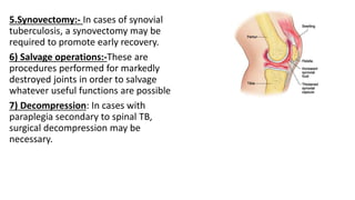 5.Synovectomy:- In cases of synovial
tuberculosis, a synovectomy may be
required to promote early recovery.
6) Salvage operations:-These are
procedures performed for markedly
destroyed joints in order to salvage
whatever useful functions are possible
7) Decompression: In cases with
paraplegia secondary to spinal TB,
surgical decompression may be
necessary.
 