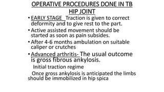 OPERATIVE PROCEDURES DONE IN TB
HIP JOINT
• EARLY STAGE Traction is given to correct
deformity and to give rest to the part.
• Active assisted movement should be
started as soon as pain subsides.
• After 4-6 months ambulation on suitable
caliper or crutches
•Advanced arthritis- The usual outcome
is gross fibrous ankylosis.
Initial traction regime
Once gross ankylosis is anticipated the limbs
should be immobilized in hip spica
 