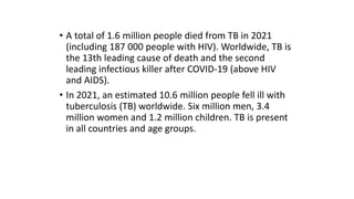 • A total of 1.6 million people died from TB in 2021
(including 187 000 people with HIV). Worldwide, TB is
the 13th leading cause of death and the second
leading infectious killer after COVID-19 (above HIV
and AIDS).
• In 2021, an estimated 10.6 million people fell ill with
tuberculosis (TB) worldwide. Six million men, 3.4
million women and 1.2 million children. TB is present
in all countries and age groups.
 
